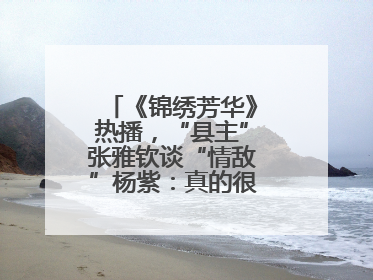 《锦绣芳华》热播，“县主”张雅钦谈“情敌”杨紫：真的很卷丨谈艺录