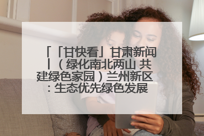 「甘快看」甘肃新闻丨（绿化南北两山 共建绿色家园）兰州新区：生态优先绿色发展 打造生态环保示范区