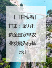 「甘快看」甘肃：聚力打造全国寒旱农业发展先行基地