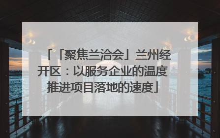 「聚焦兰洽会」兰州经开区：以服务企业的温度推进项目落地的速度