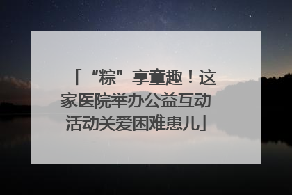 “粽”享童趣！这家医院举办公益互动活动关爱困难患儿