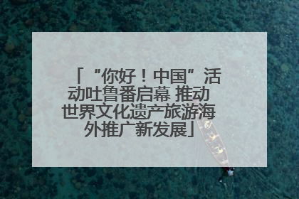 “你好！中国”活动吐鲁番启幕 推动世界文化遗产旅游海外推广新发展