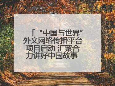 “中国与世界”外文网络传播平台项目启动 汇聚合力讲好中国故事 推进中外文明交流互鉴