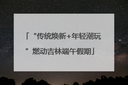 “传统焕新+年轻潮玩”燃动吉林端午假期