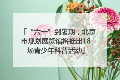 “六一”到暑期，北京市规划展览馆将推出18场青少年科普活动