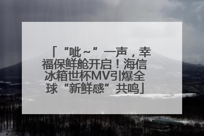 “呲～”一声，幸福保鲜舱开启！海信冰箱世杯MV引爆全球“新鲜感”共鸣