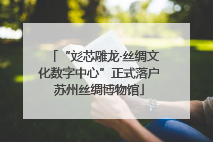 “彣芯雕龙·丝绸文化数字中心”正式落户苏州丝绸博物馆