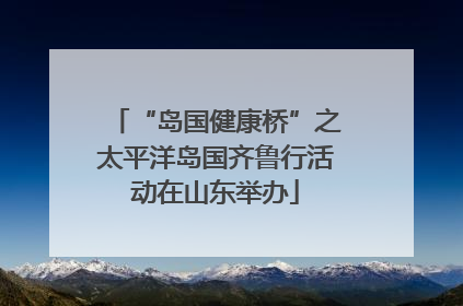 “岛国健康桥”之太平洋岛国齐鲁行活动在山东举办
