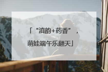 “滇韵+药香”，萌娃端午乐翻天