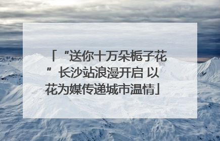 “送你十万朵栀子花”长沙站浪漫开启 以花为媒传递城市温情