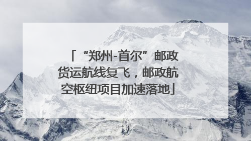 “郑州-首尔”邮政货运航线复飞，邮政航空枢纽项目加速落地