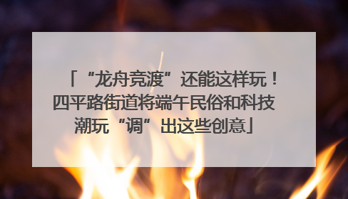 “龙舟竞渡”还能这样玩！四平路街道将端午民俗和科技潮玩“调”出这些创意