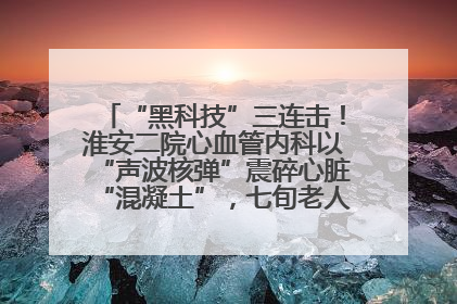 “黑科技”三连击！淮安二院心血管内科以“声波核弹”震碎心脏“混凝土”，七旬老人重获“心”生