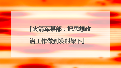 火箭军某部：把思想政治工作做到发射架下