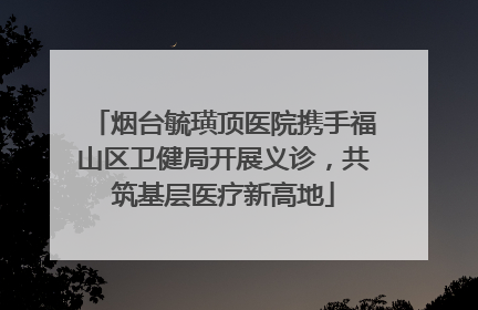 烟台毓璜顶医院携手福山区卫健局开展义诊，共筑基层医疗新高地