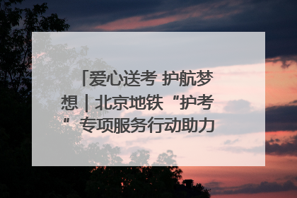 爱心送考 护航梦想｜北京地铁“护考”专项服务行动助力考生无忧赴考