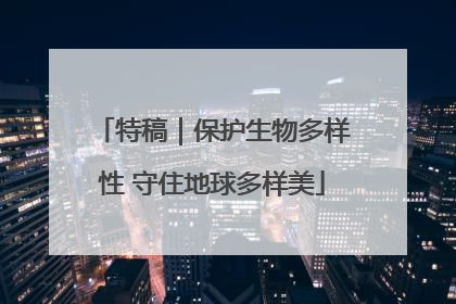 特稿｜保护生物多样性 守住地球多样美