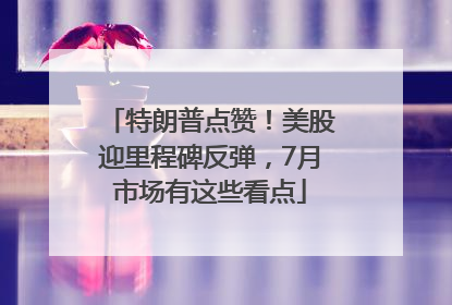 特朗普点赞！美股迎里程碑反弹，7月市场有这些看点