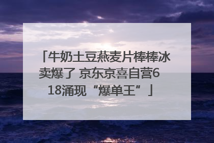 牛奶土豆燕麦片棒棒冰卖爆了 京东京喜自营618涌现“爆单王”