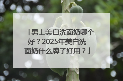 男士美白洗面奶哪个好？2025年美白洗面奶什么牌子好用？