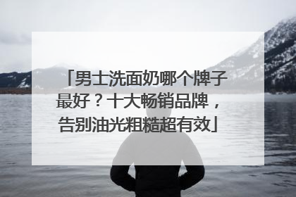 男士洗面奶哪个牌子最好？十大畅销品牌，告别油光粗糙超有效