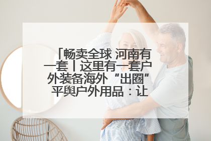 畅卖全球 河南有一套丨这里有一套户外装备海外“出圈” 平舆户外用品：让“休闲风”长红