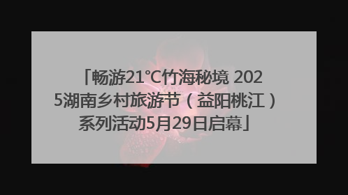 畅游21℃竹海秘境 2025湖南乡村旅游节（益阳桃江）系列活动5月29日启幕