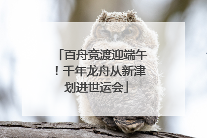 百舟竞渡迎端午！千年龙舟从新津划进世运会