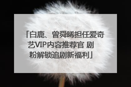 白鹿、曾舜晞担任爱奇艺VIP内容推荐官 剧粉解锁追剧新福利