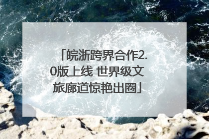 皖浙跨界合作2.0版上线 世界级文旅廊道惊艳出圈