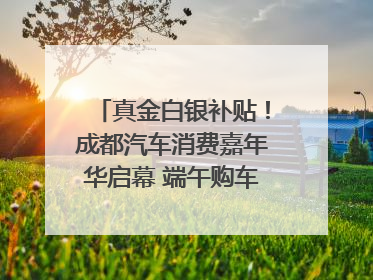 真金白银补贴！成都汽车消费嘉年华启幕 端午购车正当时｜网络中国节·端午
