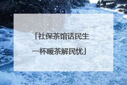 社保茶馆话民生 一杯暖茶解民忧