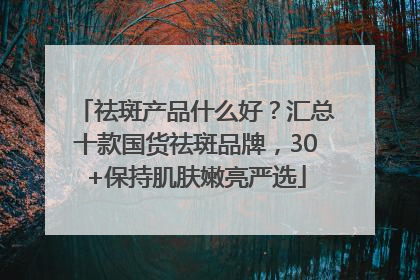 祛斑产品什么好？汇总十款国货祛斑品牌，30+保持肌肤嫩亮严选