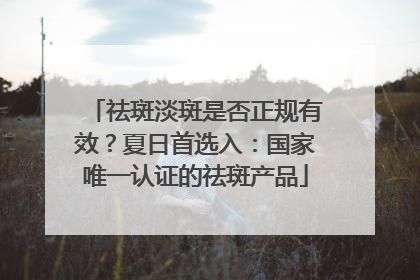 祛斑淡斑是否正规有效？夏日首选入：国家唯一认证的祛斑产品
