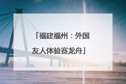 福建福州：外国友人体验赛龙舟