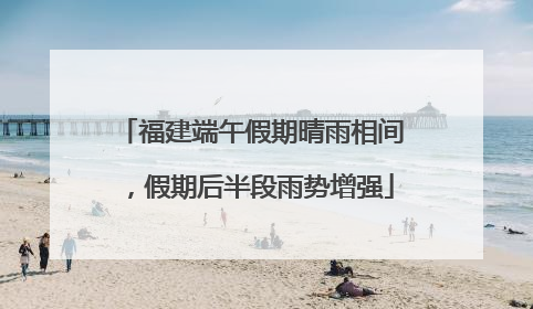 福建端午假期晴雨相间，假期后半段雨势增强