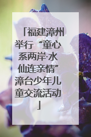 福建漳州举行“童心系两岸·水仙连亲情”漳台少年儿童交流活动