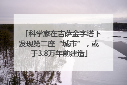 科学家在吉萨金字塔下发现第二座“城市”，或于3.8万年前建造