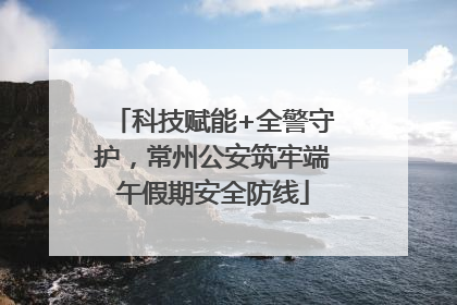 科技赋能+全警守护，常州公安筑牢端午假期安全防线