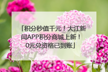 积分秒值千元！大江新闻APP积分商城上新！0元兑资格已到账