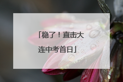 稳了！直击大连中考首日