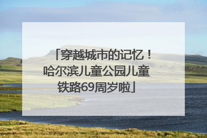 穿越城市的记忆！哈尔滨儿童公园儿童铁路69周岁啦