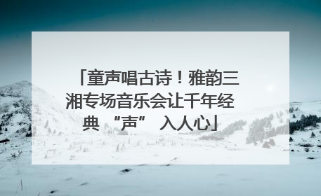 童声唱古诗！雅韵三湘专场音乐会让千年经典 “声” 入人心