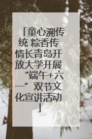 童心溯传统 粽香传情长青岛开放大学开展“端午+六一”双节文化宣讲活动
