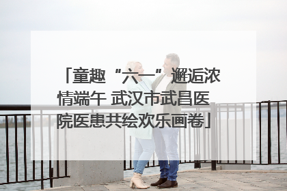 童趣“六一”邂逅浓情端午 武汉市武昌医院医患共绘欢乐画卷