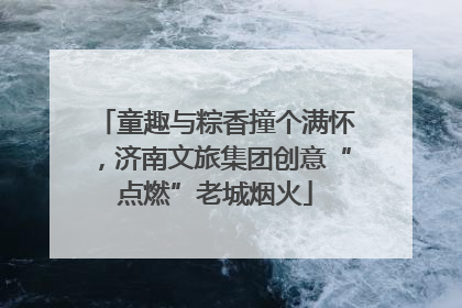 童趣与粽香撞个满怀，济南文旅集团创意“点燃”老城烟火
