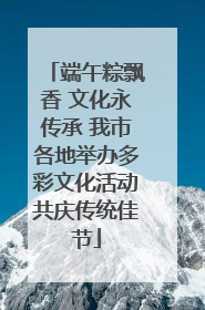 端午粽飘香 文化永传承 我市各地举办多彩文化活动共庆传统佳节