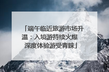 端午临近旅游市场升温：入境游持续火爆 深度体验游受青睐