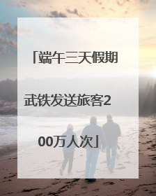 端午三天假期武铁发送旅客200万人次