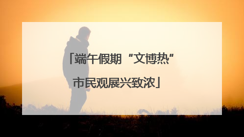 端午假期“文博热” 市民观展兴致浓